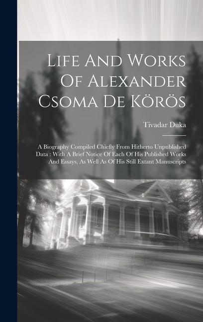 Life And Works Of Alexander Csoma De Körös: A Biography Compiled Chiefly From Hitherto Unpublished Data: With A Brief Notice Of Each Of His Published