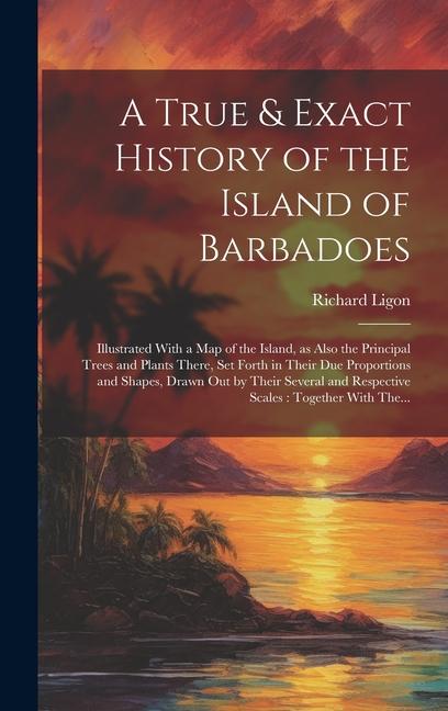 A True & Exact History of the Island of Barbadoes: Illustrated With a Map of the Island as Also the Principal Trees and Plants There Set Forth in Th