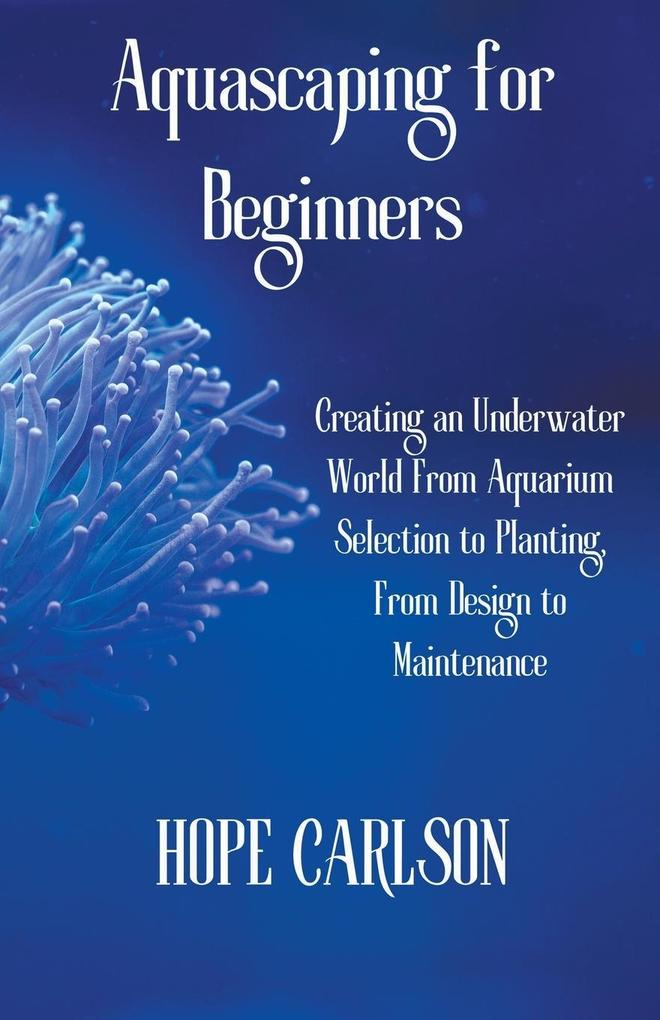 Aquascaping for Beginners Creating an Underwater World From Aquarium Selection to Planting From  to Maintenance