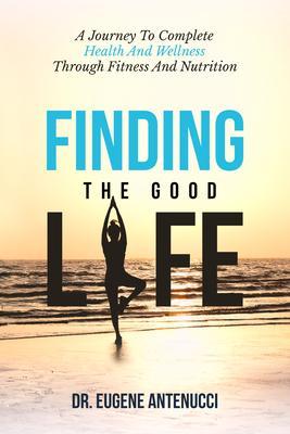 Finding the Good Life. A Journey to Complete Health And Wellness Through Fitness and Nutrition