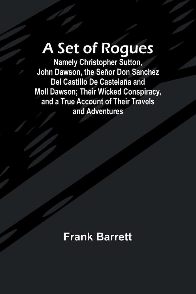 A Set of Rogues; Namely Christopher Sutton John Dawson the Señor Don Sanchez Del Castillo De Castelaña and Moll Dawson; Their Wicked Conspiracy and a True Account of Their Travels and Adventures
