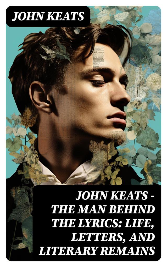 John Keats - The Man Behind The Lyrics: Life letters and literary remains