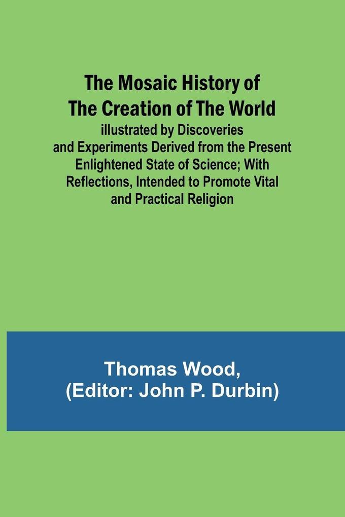 The Mosaic History of the Creation of the World; Illustrated by Discoveries and Experiments Derived from the Present Enlightened State of Science; With Reflections Intended to Promote Vital and Practical Religion