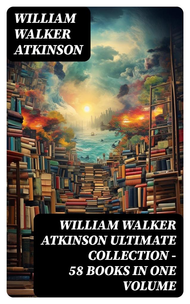 WILLIAM WALKER ATKINSON Ultimate Collection - 58 Books in One Volume