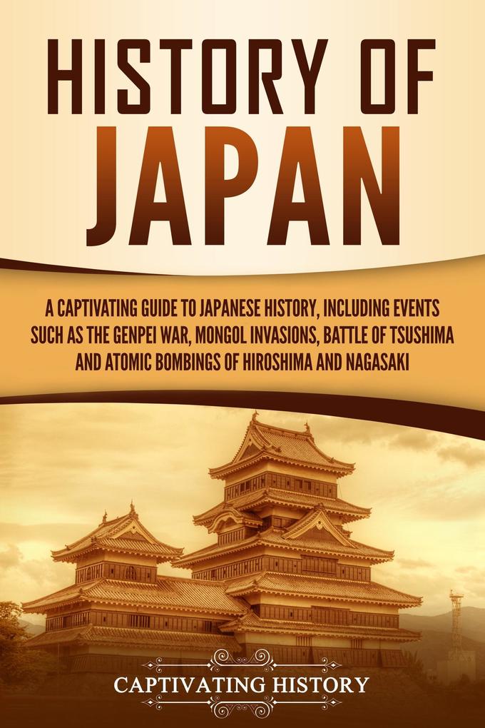 History of Japan: A Captivating Guide to Japanese History Including Events Such as the Genpei War Mongol Invasions Battle of Tsushima and Atomic Bombings of Hiroshima and Nagasaki