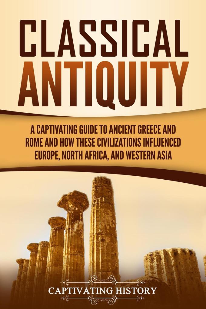 Classical Antiquity: A Captivating Guide to Ancient Greece and Rome and How These Civilizations Influenced Europe North Africa and Western Asia
