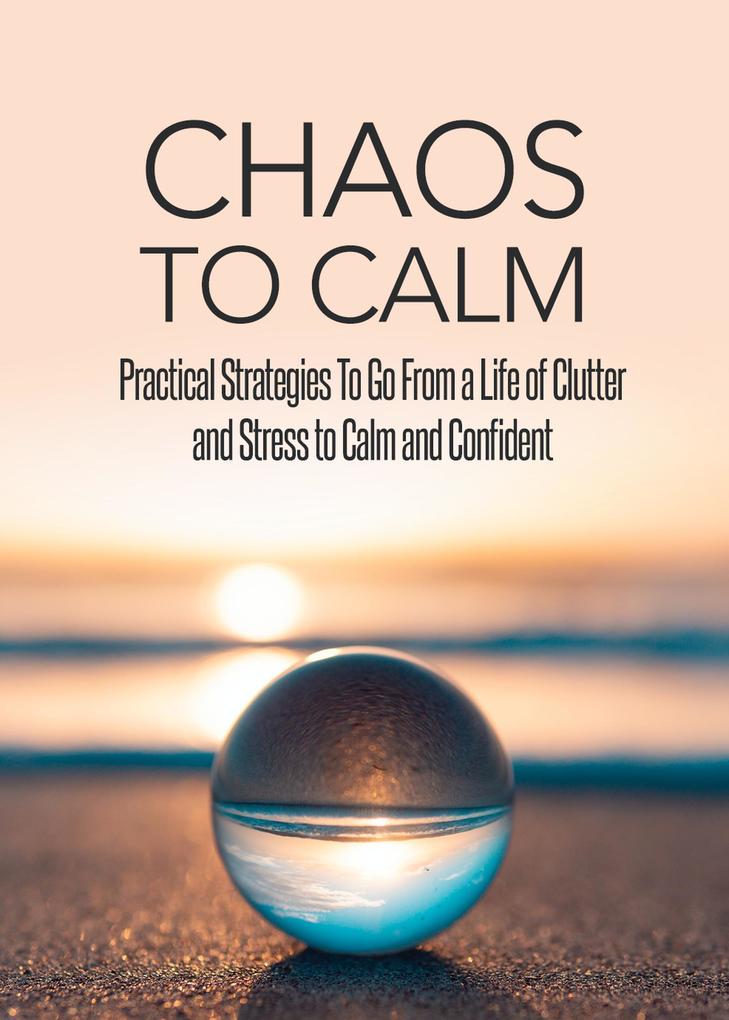 Chaos To Calm: Practical Strategies To Go From a Life of Clutter And Stress To Calm and Confident