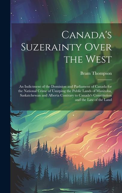 Canada‘s Suzerainty Over the West; an Indictment of the Dominion and Parliament of Canada for the National Crime of Usurping the Public Lands of Manitoba Saskatchewan and Alberta Contrary to Canada‘s Constitution and the law of the Land