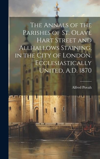 The Annals of the Parishes of St. Olave Hart Street and Allhallows Staining in the City of London. Ecclesiastically United A.D. 1870