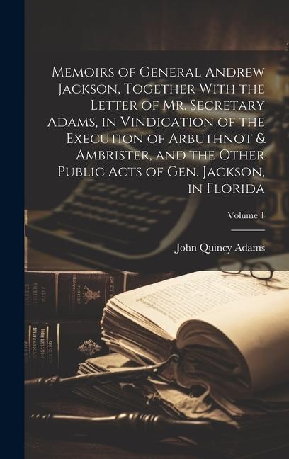 Memoirs of General Andrew Jackson Together With the Letter of Mr. Secretary Adams in Vindication of the Execution of Arbuthnot & Ambrister and the Other Public Acts of Gen. Jackson in Florida; Volume 1