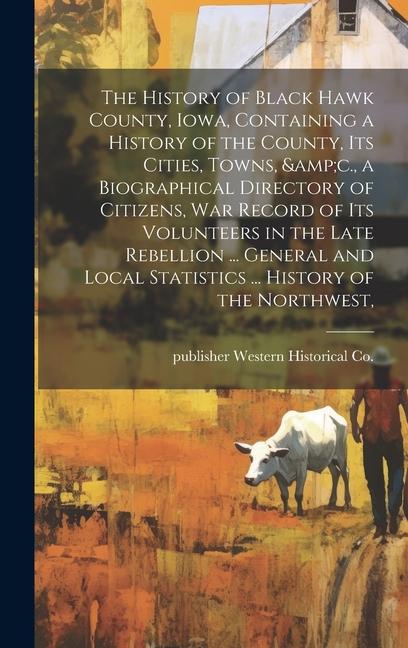 The History of Black Hawk County Iowa Containing a History of the County its Cities Towns &c. a Biographical Directory of Citizens war Record of its Volunteers in the Late Rebellion ... General and Local Statistics ... History of the Northwest
