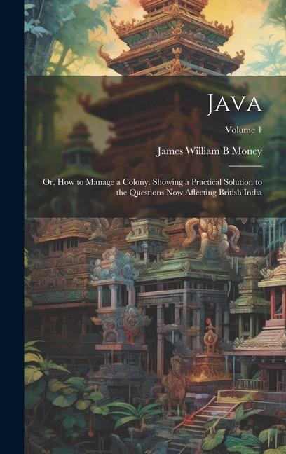Java; or How to Manage a Colony. Showing a Practical Solution to the Questions now Affecting British India; Volume 1