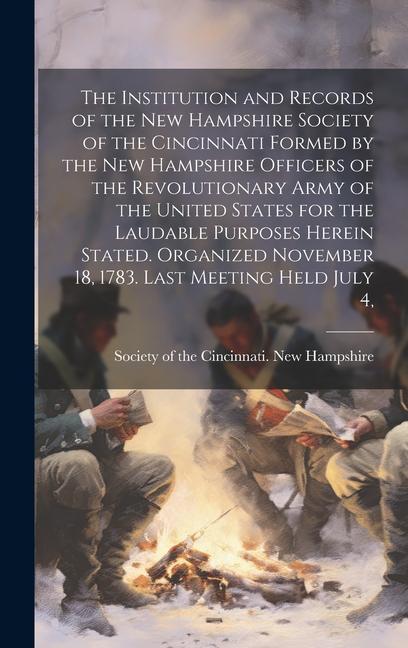 The Institution and Records of the New Hampshire Society of the Cincinnati Formed by the New Hampshire Officers of the Revolutionary Army of the United States for the Laudable Purposes Herein Stated. Organized November 18 1783. Last Meeting Held July 4
