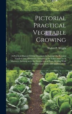 Pictorial Practical Vegetable Growing; a Practical Manual Giving Directions for Laying out Kitchen Gardens and Allotments Describing the Value and use of Manures Advising as to the Destruction of Pests Dealing With the Principal Tools and Appliances An