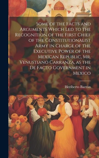 Some of the Facts and Arguments Which led to the Recognition of the First Chief of the Constitutionalist Army in Charge of the Executive Power of the Mexican Republic Mr. Venustiano Carranza as the de Facto Government in Mexico