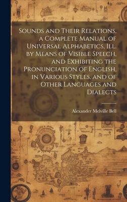 Sounds and Their Relations a Complete Manual of Universal Alphabetics ill. by Means of Visible Speech and Exhibiting the Pronunciation of English in Various Styles and of Other Languages and Dialects