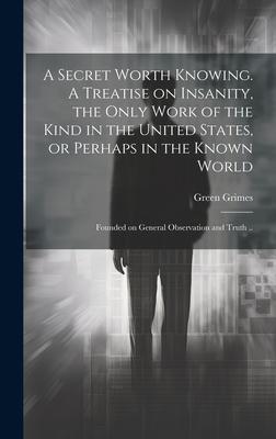 A Secret Worth Knowing. A Treatise on Insanity the Only Work of the Kind in the United States or Perhaps in the Known World; Founded on General Observation and Truth ..