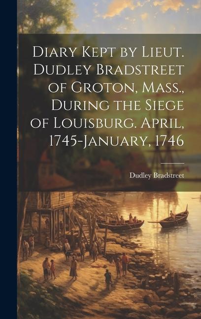 Diary Kept by Lieut. Dudley Bradstreet of Groton Mass. During the Siege of Louisburg. April 1745-January 1746