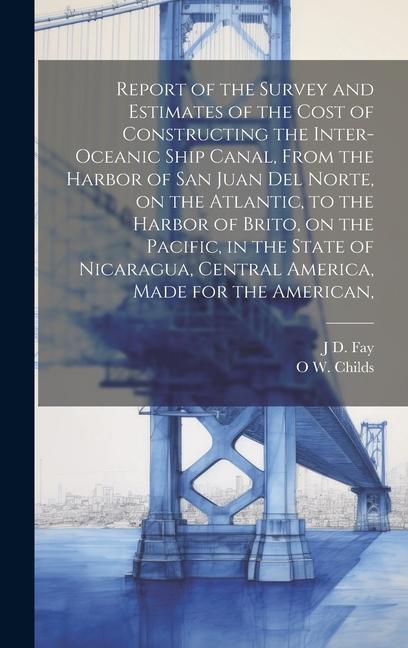 Report of the Survey and Estimates of the Cost of Constructing the Inter-oceanic Ship Canal From the Harbor of San Juan del Norte on the Atlantic to the Harbor of Brito on the Pacific in the State of Nicaragua Central America Made for the American