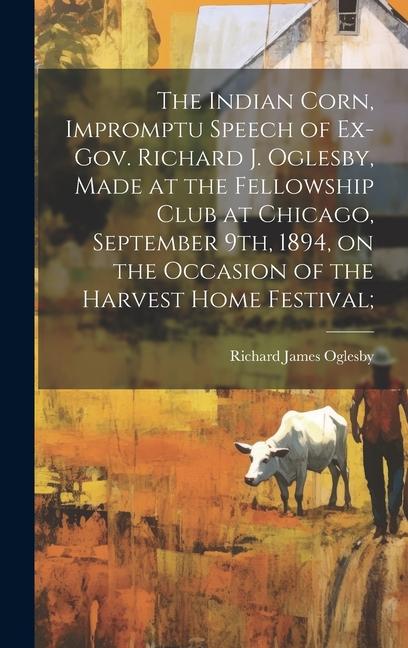 The Indian Corn Impromptu Speech of Ex-Gov. Richard J. Oglesby Made at the Fellowship Club at Chicago September 9th 1894 on the Occasion of the Harvest Home Festival;