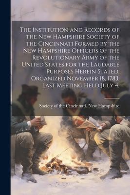 The Institution and Records of the New Hampshire Society of the Cincinnati Formed by the New Hampshire Officers of the Revolutionary Army of the United States for the Laudable Purposes Herein Stated. Organized November 18 1783. Last Meeting Held July 4