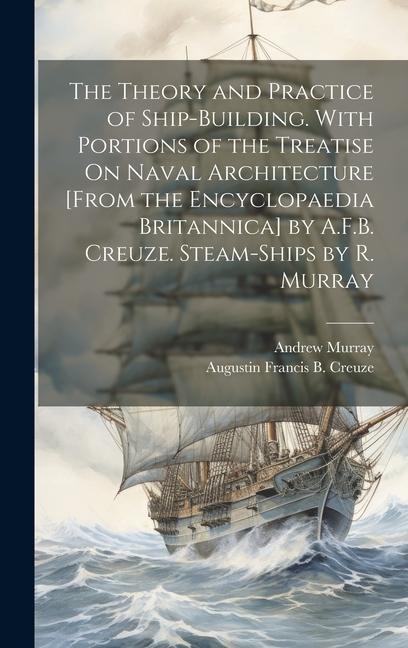 The Theory and Practice of Ship-Building. With Portions of the Treatise On Naval Architecture [From the Encyclopaedia Britannica] by A.F.B. Creuze. Steam-Ships by R. Murray