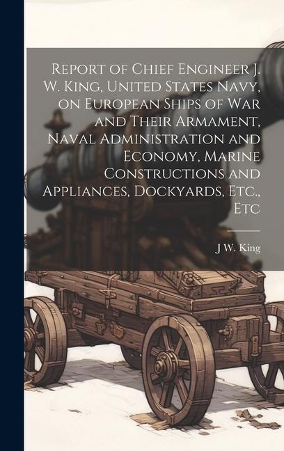 Report of Chief Engineer J. W. King United States Navy on European Ships of war and Their Armament Naval Administration and Economy Marine Constructions and Appliances Dockyards Etc. Etc