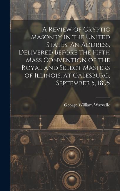 A Review of Cryptic Masonry in the United States. An Address Delivered Before the Fifth Mass Convention of the Royal and Select Masters of Illinois at Galesburg September 5 1895
