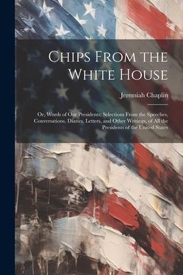Chips From the White House; or Words of our Presidents; Selections From the Speeches Conversations Diaries Letters and Other Writings of all the Presidents of the United States