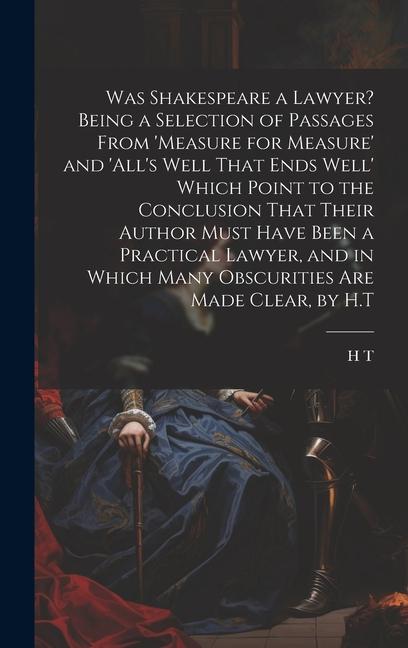 Was Shakespeare a Lawyer? Being a Selection of Passages From ‘measure for Measure‘ and ‘all‘s Well That Ends Well‘ Which Point to the Conclusion That Their Author Must Have Been a Practical Lawyer and in Which Many Obscurities Are Made Clear by H.T