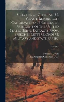 Speeches of General U.S. Grant Republican Candidate for Eighteenth President of the United States Being Extracts From Speeches Letters Orders Military and State Papers; Volume 1