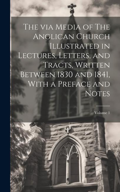 The via Media of The Anglican Church Illustrated in Lectures Letters and Tracts Written Between 1830 and 1841 With a Preface and Notes; Volume 1