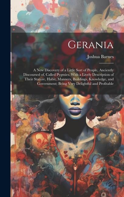 Gerania; a new Discovery of a Little Sort of People Anciently Discoursed of Called Pygmies. With a Lively Description of Their Stature Habit Manners Buildings Knowledge and Government; Being Very Delightful and Profitable