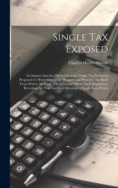 Single tax Exposed; an Inquiry Into the Operation of the Single tax System as Proposed by Henry George in Progress and Poverty the Book From Which all Single tax Advocates Draw Their Inspiration Revealing the True and Real Meaning of Single tax Which