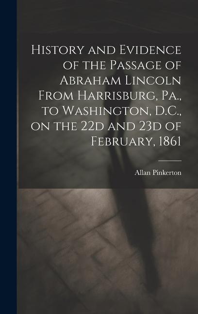 History and Evidence of the Passage of Abraham Lincoln From Harrisburg Pa. to Washington D.C. on the 22d and 23d of February 1861