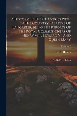 A History Of The Chantries With In The Country Palatine Of Lancaster Being The Reports Of The Royal Commissioners Of Henry Viii. Edward Vi. And Queen Mary