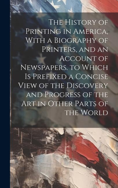 The History of Printing in America With a Biography of Printers and an Account of Newspapers. to Which Is Prefixed a Concise View of the Discovery and Progress of the Art in Other Parts of the World