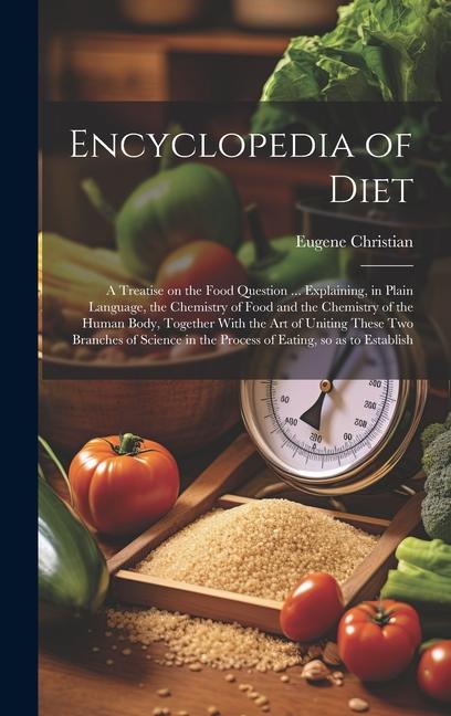 Encyclopedia of Diet; a Treatise on the Food Question ... Explaining in Plain Language the Chemistry of Food and the Chemistry of the Human Body Together With the art of Uniting These two Branches of Science in the Process of Eating so as to Establish