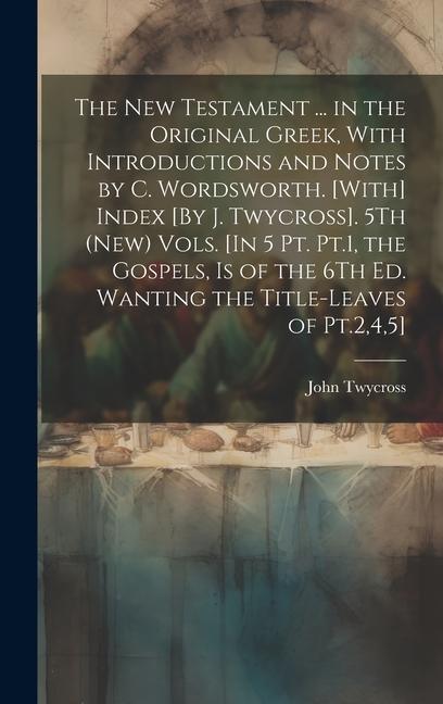 The New Testament ... in the Original Greek With Introductions and Notes by C. Wordsworth. [With] Index [By J. Twycross]. 5Th (New) Vols. [In 5 Pt. Pt.1 the Gospels Is of the 6Th Ed. Wanting the Title-Leaves of Pt.245]; Edition 2