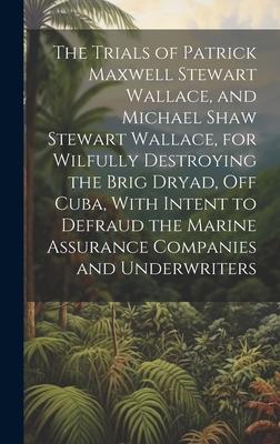 The Trials of Patrick Maxwell Stewart Wallace and Michael Shaw Stewart Wallace for Wilfully Destroying the Brig Dryad Off Cuba With Intent to Defraud the Marine Assurance Companies and Underwriters