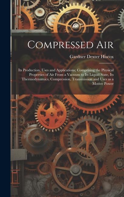 Compressed air; its Production Uses and Applications; Comprising the Physical Properties of air From a Vacuum to its Liquid State its Thermodynamics Compression Transmission and Uses as a Motive Power