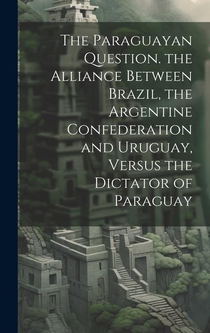 The Paraguayan Question. the Alliance Between Brazil the Argentine Confederation and Uruguay Versus the Dictator of Paraguay