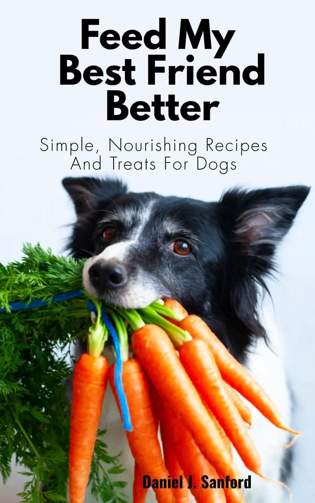 Feed my Best Friend Better: Simple Nourishing Recipes and Treats for Dogs