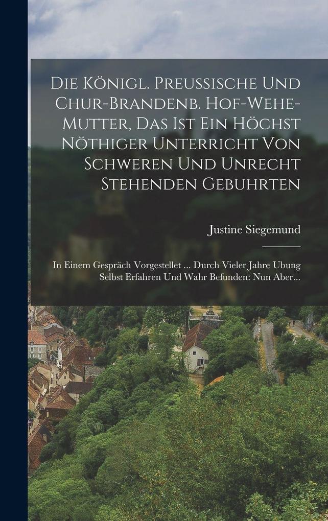 Die Königl. Preussische Und Chur-brandenb. Hof-wehe-mutter Das Ist Ein Höchst Nöthiger Unterricht Von Schweren Und Unrecht Stehenden Gebuhrten