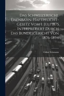 Das Schweizerische Eisenbahn-Haftpflicht-Gesetz Vom 1. Juli 1875 Interpretiert Durch Das Bundesgericht Von 1876-1894