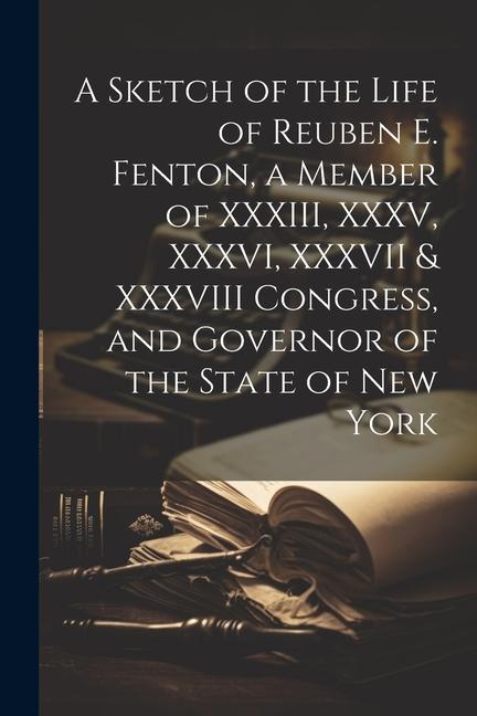 A Sketch of the Life of Reuben E. Fenton a Member of XXXIII XXXV XXXVI XXXVII & XXXVIII Congress and Governor of the State of New York