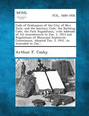 Code of Ordinances of the City of New York and the Sanitary Code the Building Code the Park Regulations with Addenda of All Amendments to Jan. 1 1913 and Regulations of Municipal Explosives Commission Adopted Jan. 3 1912 as Amended to Jan....
