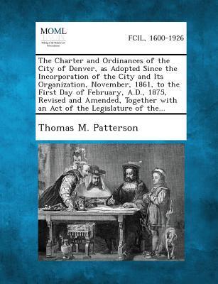 The Charter and Ordinances of the City of Denver as Adopted Since the Incorporation of the City and Its Organization November 1861 to the First Day of February A.D. 1875 Revised and Amended Together with an Act of the Legislature of The...