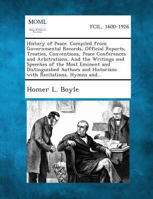 History of Peace. Compiled from Governmental Records Official Reports Treaties Conventions Peace Conferences and Arbitrations. and the Writings and Speeches of the Most Eminent and Distinguished Authors and Historians with Recitations Hymns And...