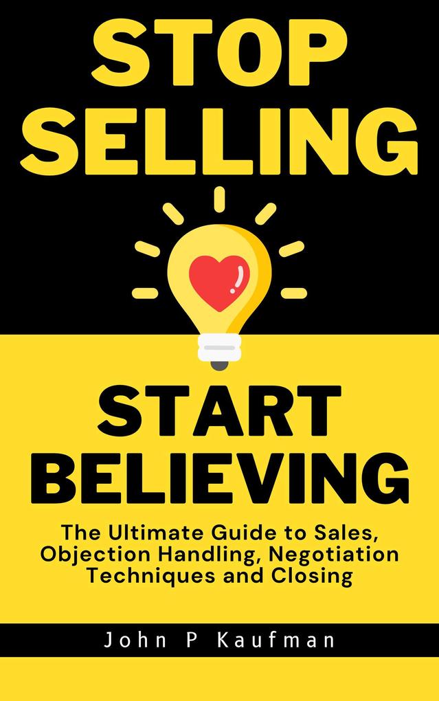 Stop Selling Start Believing: The Ultimate Guide to Sales Objection Handling Negotiation Techniques and Closing